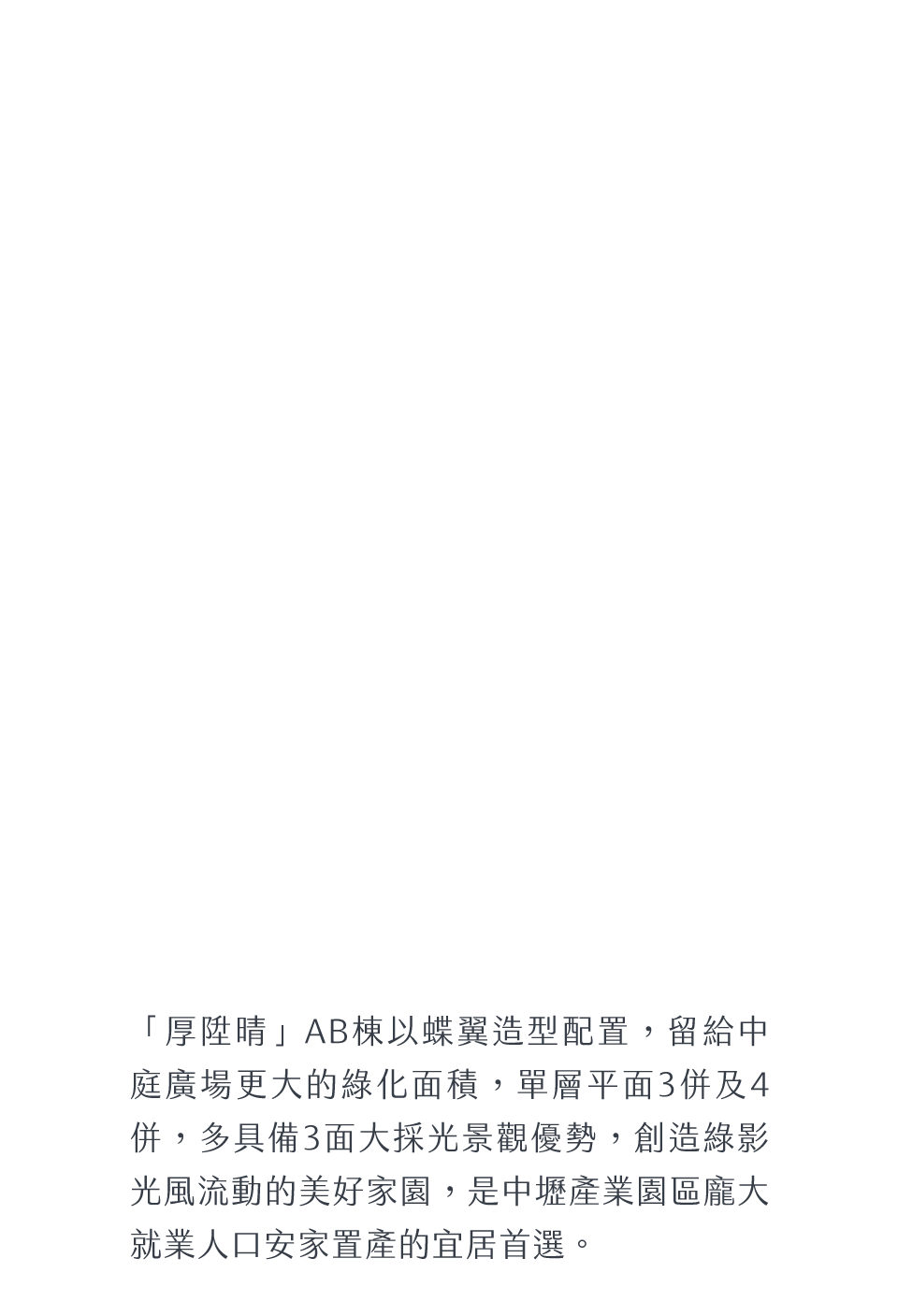 「厚陞晴」AB棟以蝶翼造型配置，留給中庭廣場更大的綠化面積，單層平面3併及4併，多具備3面大採光景觀優勢，創造綠影光風流動的美好家園，是中壢產業園區龐大就業人口安家置產的宜居首選。